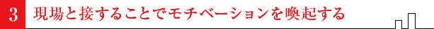 現場と接することでモチベーションを喚起する